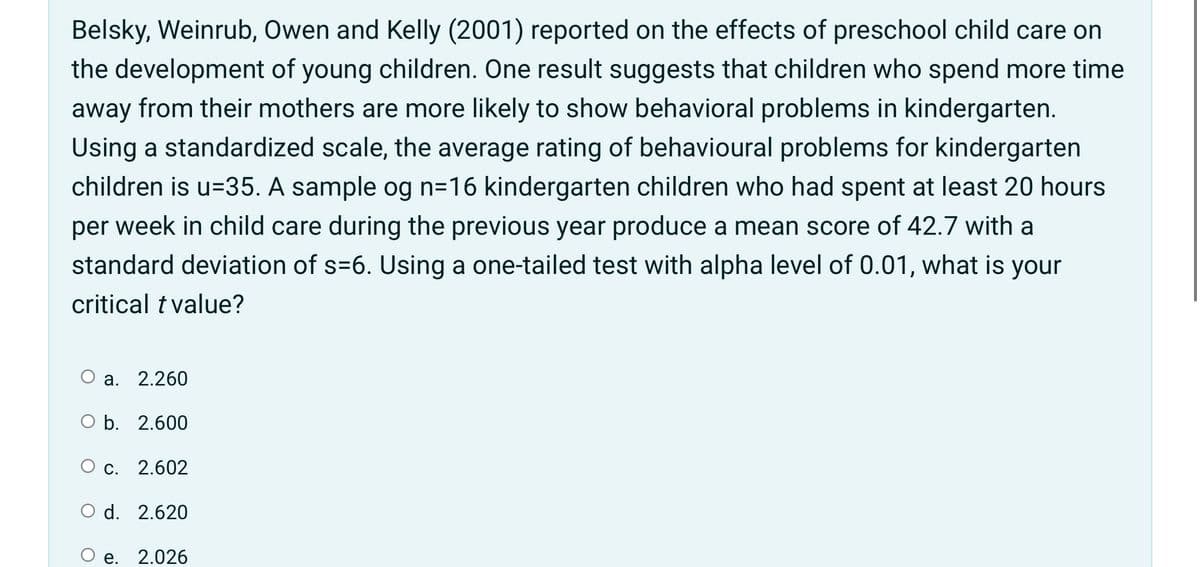 Belsky, Weinrub, Owen and Kelly (2001) reported on the effects of preschool child care on
the development of young children. One result suggests that children who spend more time
away from their mothers are more likely to show behavioral problems in kindergarten.
Using a standardized scale, the average rating of behavioural problems for kindergarten
children is u=35. A sample og n=16 kindergarten children who had spent at least 20 hours
per
week in child care during the previous year produce a mean score of 42.7 with a
standard deviation of s=6. Using a one-tailed test with alpha level of 0.01, what is your
critical t value?
О а. 2.260
O b. 2.600
О с. 2.602
O d. 2.620
е.
2.026
