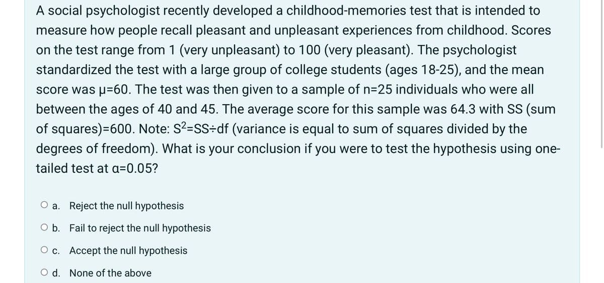 A social psychologist recently developed a childhood-memories test that is intended to
measure how people recall pleasant and unpleasant experiences from childhood. Scores
on the test range from 1 (very unpleasant) to 100 (very pleasant). The psychologist
standardized the test with a large group of college students (ages 18-25), and the mean
score was p=60. The test was then given to a sample of n=25 individuals who were all
between the ages of 40 and 45. The average score for this sample was 64.3 with SS (sum
of squares)=600. Note: S?=SS÷df (variance is equal to sum of squares divided by the
degrees of freedom). What is your conclusion if you were to test the hypothesis using one-
tailed test at a=0.05?
O a. Reject the null hypothesis
O b. Fail to reject the null hypothesis
O c. Accept the null hypothesis
O d. None of the above
