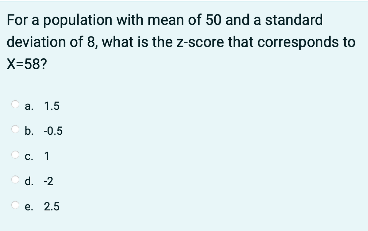 For a population with mean of 50 and a standard
deviation of 8, what is the z-score that corresponds to
X-58?
а. 1.5
b. -0.5
C. 1
d. -2
е. 2.5

