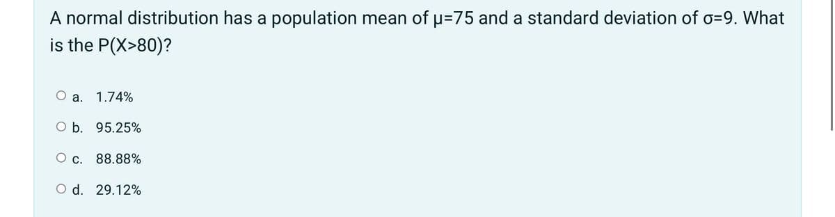 A normal distribution has a population mean of u=75 and a standard deviation of o=9. What
is the P(X>80)?
O a. 1.74%
O b. 95.25%
O c. 88.88%
O d. 29.12%
