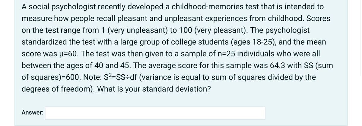 A social psychologist recently developed a childhood-memories test that is intended to
measure how people recall pleasant and unpleasant experiences from childhood. Scores
on the test range from 1 (very unpleasant) to 100 (very pleasant). The psychologist
standardized the test with a large group of college students (ages 18-25), and the mean
score was p=60. The test was then given to a sample of n=25 individuals who were all
between the ages of 40 and 45. The average score for this sample was 64.3 with SS (sum
of squares)=600. Note: S?=SS÷df (variance is equal to sum of squares divided by the
degrees of freedom). What is your standard deviation?
Answer:

