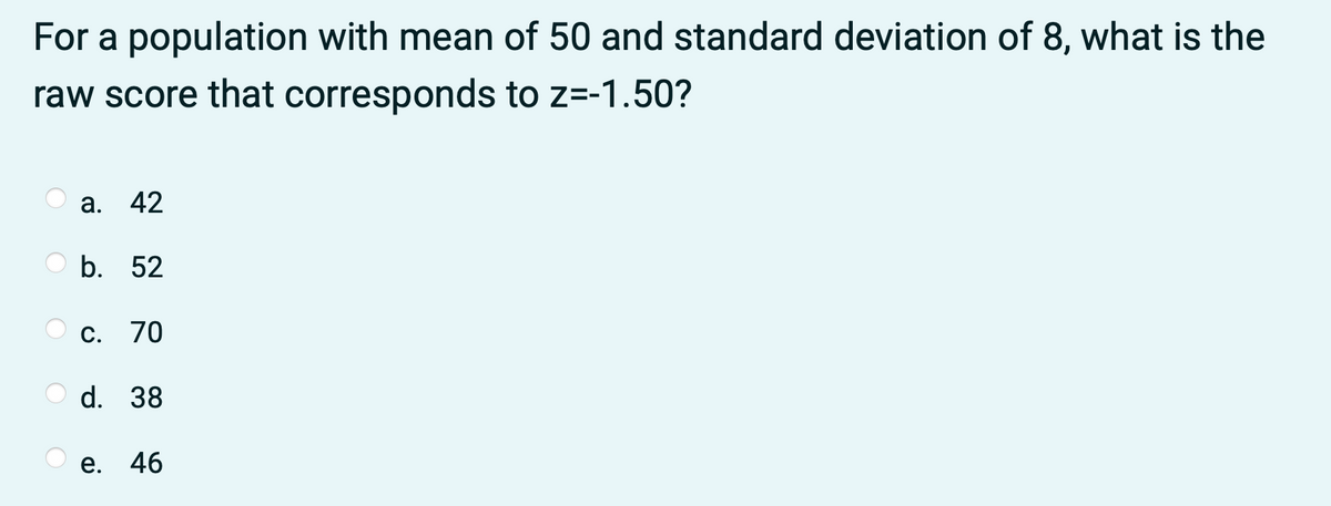 For a population with mean of 50 and standard deviation of 8, what is the
raw score that corresponds to z=-1.50?
а. 42
b. 52
C. 70
d. 38
е.
46
