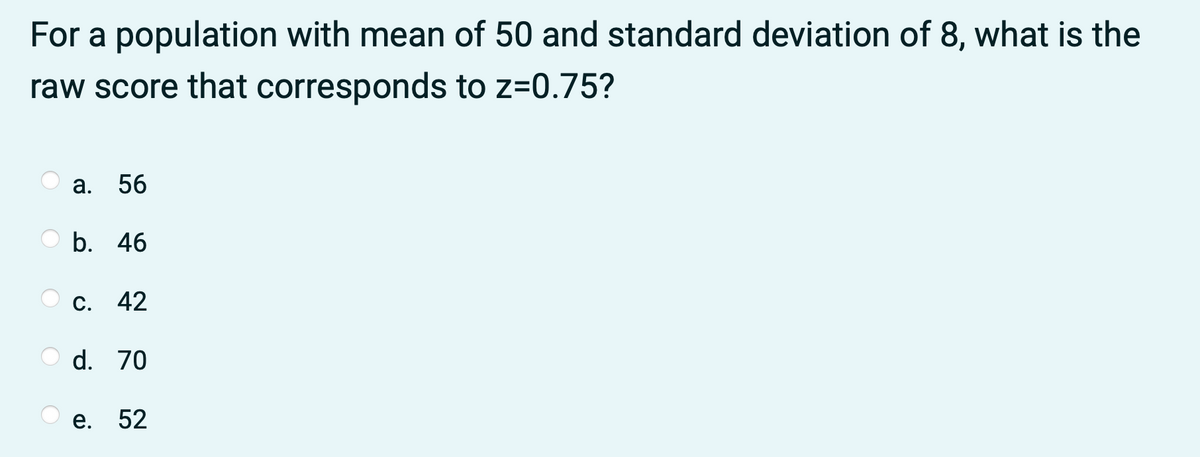 For a population with mean of 50 and standard deviation of 8, what is the
raw score that corresponds to z=0.75?
56
b. 46
C. 42
d. 70
е.
52
a.
