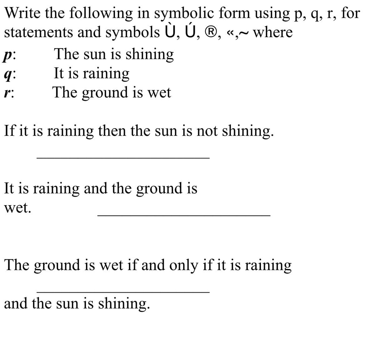 Write the following in symbolic form using p, q, r, for
statements and symbols U, U, ®, «,~ where
The sun is shining
It is raining
The ground is wet
p:
q:
r:
If it is raining then the sun is not shining.
It is raining and the ground is
wet.
The ground is wet if and only if it is raining
and the sun is shining.
