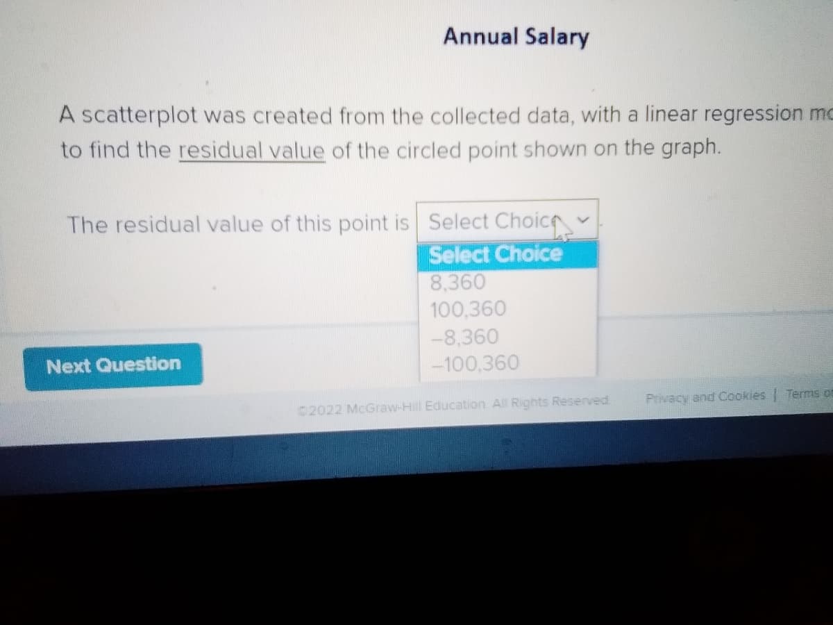 Annual Salary
A scatterplot was created from the collected data, with a linear regression mo
to find the residual value of the circled point shown on the graph.
The residual value of this point is Select Choice
Select Choice
8,360
100,360
-8,360
Next Question
-100,360
Privacy and Cookles Terms ot
2022 McGraw-Hill Education All Rights Reserved.
