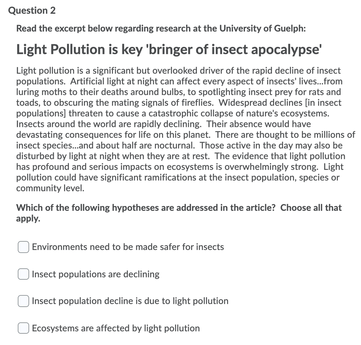 Question 2
Read the excerpt below regarding research at the University of Guelph:
Light Pollution is key 'bringer of insect apocalypse'
Light pollution is a significant but overlooked driver of the rapid decline of insect
populations. Artificial light at night can affect every aspect of insects' lives...from
luring moths to their deaths around bulbs, to spotlighting insect prey for rats and
toads, to obscuring the mating signals of fireflies. Widespread declines [in insect
populations] threaten to cause a catastrophic collapse of nature's ecosystems.
Insects around the world are rapidly declining. Their absence would have
devastating consequences for life on this planet. There are thought to be millions of
insect species...and about half are nocturnal. Those active in the day may also be
disturbed by light at night when they are at rest. The evidence that light pollution
has profound and serious impacts on ecosystems is overwhelmingly strong. Light
pollution could have significant ramifications at the insect population, species or
community level.
Which of the following hypotheses are addressed in the article? Choose all that
apply.
Environments need to be made safer for insects
Insect populations are declining
O Insect population decline is due to light pollution
Ecosystems are affected by light pollution
