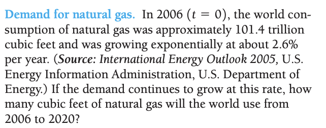 Demand for natural gas. In 2006 (t = 0), the world con-
sumption of natural gas was approximately 101.4 trillion
cubic feet and was growing exponentially at about 2.6%
per year. (Source: International Energy Outlook 2005, U.S.
Energy Information Administration, U.S. Department of
Energy.) If the demand continues to grow at this rate, how
many cubic feet of natural gas will the world use from
2006 to 2020?
