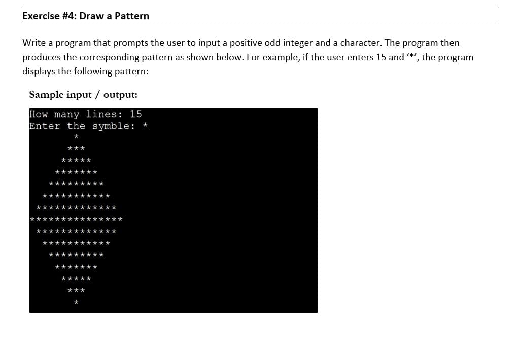 Exercise #4: Draw a Pattern
Write a program that prompts the user to input a positive odd integer and a character. The program then
produces the corresponding pattern as shown below. For example, if the user enters 15 and *', the program
displays the following pattern:
Sample input / output:
How many lines: 15
Enter the symble: *
***
*****
*******
*********
***********
*************
*******
*************
***********
*********
*******
