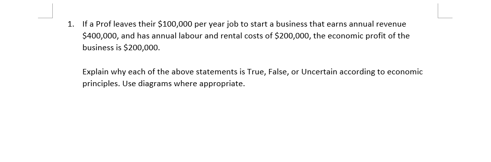 1. If a Prof leaves their $100,000 per year job to start a business that earns annual revenue
$400,000, and has annual labour and rental costs of $200,000, the economic profit of the
business is $200,000.
Explain why each of the above statements is True, False, or Uncertain according to economic
principles. Use diagrams where appropriate.
