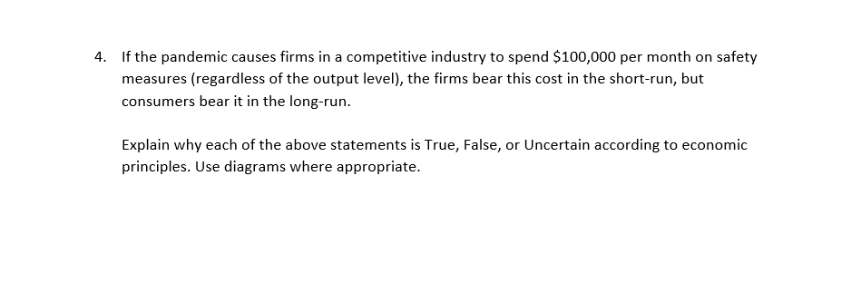 4. If the pandemic causes firms in a competitive industry to spend $100,000 per month on safety
measures (regardless of the output level), the firms bear this cost in the short-run, but
consumers bear it in the long-run.
Explain why each of the above statements is True, False, or Uncertain according to economic
principles. Use diagrams where appropriate.
