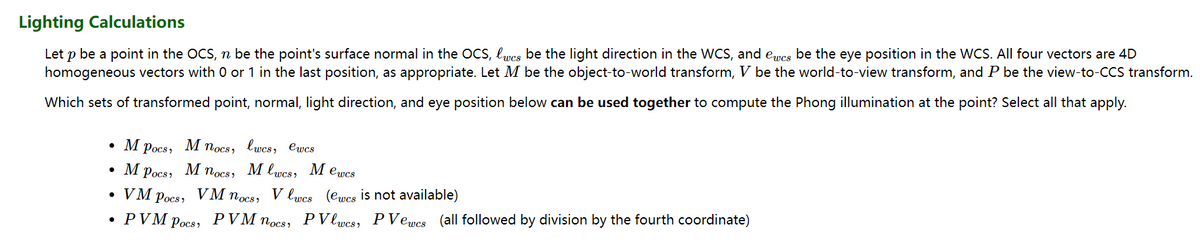 Lighting Calculations
Let p be a point in the OCS, n be the point's surface normal in the OCS, lwcs be the light direction in the WCS, and ewes be the eye position in the WCS. All four vectors are 4D
homogeneous vectors with 0 or 1 in the last position, as appropriate. Let M be the object-to-world transform, V be the world-to-view transform, and P be the view-to-CCS transform.
Which sets of transformed point, normal, light direction, and eye position below can be used together to compute the Phong illumination at the point? Select all that apply.
• M
Pocs,
• M Pocs
VM Pocs
●
●
M nocs,
M nocs,
VM nocs,
PVM Pocs
lwcs, ewcs
Mlwes, Mewcs
Vlwes (ewes is not available)
PVlwes, PVewes (all followed by division by the fourth coordinate)
PVM nocs