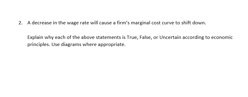 2. A decrease in the wage rate will cause a firm's marginal cost curve to shift down.
Explain why each of the above statements is True, False, or Uncertain according to economic
principles. Use diagrams where appropriate.
