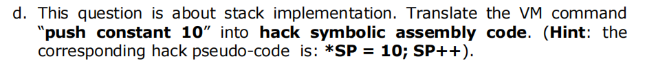 d. This question is about stack implementation. Translate the VM command
"push constant 10" into hack symbolic assembly code. (Hint: the
corresponding hack pseudo-code is: *SP = 10; SP++).