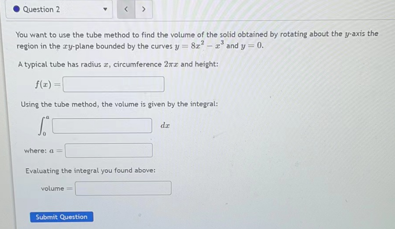 Question 2
a
You want to use the tube method to find the volume of the solid obtained by rotating about the y-axis the
region in the cy-plane bounded by the curves y = 8x² - ³ and y = 0.
A typical tube has radius a, circumference 2πx and height:
f(x) =
Using the tube method, the volume is given by the integral:
S
where: a =
<
volume
>
Evaluating the integral you found above:
Submit Question
da