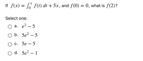 If f(x) = f(t) dt + 5x, and f(0) = 0, what is f(2)?
%3D
Select one:
O a. e? – 5
O b. 5e? – 5
Ос. 5е -5
O d. 5e? – 1
