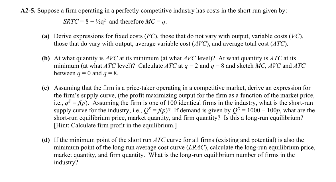 A2-5. Suppose a firm operating in a perfectly competitive industry has costs in the short run given by:
SRTC = 8 + ½q? and therefore MC = q.
(a) Derive expressions for fixed costs (FC), those that do not vary with output, variable costs (VC),
those that do vary with output, average variable cost (AVC), and average total cost (ATC).
(b) At what quantity is AVC at its minimum (at what AVC level)? At what quantity is ATC at its
minimum (at what ATC level)? Calculate ATC at q = 2 and q = 8 and sketch MC, AVC and ATC
between q = 0 and q = 8.
(c) Assuming that the firm is a price-taker operating in a competitive market, derive an expression for
the firm's supply curve, (the profit maximizing output for the firm as a function of the market price,
i.e., q = fp). Assuming the firm is one of 100 identical firms in the industry, what is the short-run
supply curve for the industry, i.e., Q = Ap)? If demand is given by Q = 1000 – 100p, what are the
short-run equilibrium price, market quantity, and firm quantity? Is this a long-run equilibrium?
[Hint: Calculate firm profit in the equilibrium.]
(d) If the minimum point of the short run ATC curve for all firms (existing and potential) is also the
minimum point of the long run average cost curve (LRAC), calculate the long-run equilibrium price,
market quantity, and firm quantity. What is the long-run equilibrium number of firms in the
industry?
