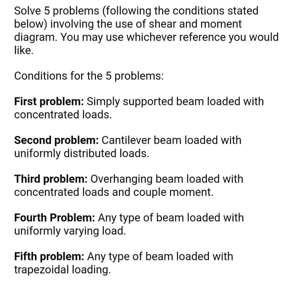 Solve 5 problems (following the conditions stated
below) involving the use of shear and moment
diagram. You may use whichever reference you would
like.
Conditions for the 5 problems:
First problem: Simply supported beam loaded with
concentrated loads.
Second problem: Cantilever beam loaded with
uniformly distributed loads.
Third problem: Overhanging beam loaded with
concentrated loads and couple moment.
Fourth Problem: Any type of beam loaded with
uniformly varying load.
Fifth problem: Any type of beam loaded with
trapezoidal loading.

