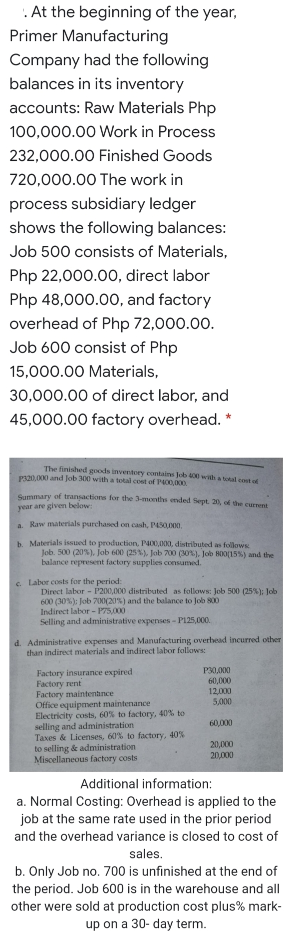 '. At the beginning of the year,
Primer Manufacturing
Company had the following
balances in its inventory
accounts: Raw Materials Php
100,000.00 Work in Process
232,000.00 Finished Goods
720,000.00 The work in
process subsidiary ledger
shows the following balances:
Job 500 consists of Materials,
Php 22,000.0O, direct labor
Php 48,000.00, and factory
overhead of Php 72,000.00.
Job 600 consist of Php
15,000.00 Materials,
30,000.00 of direct labor, and
45,000.00 factory overhead. *
The finished goods inventory contains Job 400 with a total cost of
P320,000 and Job 300 with a total cost of P400,000.
Summary of transactions for the 3-months ended Sept. 20, of the current
year are given below:
a. Raw materials purchased on cash, P450,000.
b. Materials issued to production, P400,000, distributed as follows:
Job. 500 (20%), Job 600 (25%), Job 700 (30%), Job 800(15%) and the
balance represent factory supplies consumed.
c. Labor costs for the period:
Direct labor - P200,000 distributed as follows: Job 500 (25%); Job
600 (30%); Job 700(20%) and the balance to Job 800
Indirect labor - P75,000
Selling and administrative expenses - P125,000.
d. Administrative expenses and Manufacturing overhead incurred other
than indirect materials and indirect labor follows:
P30,000
60,000
12,000
5,000
Factory insurance expired
Factory rent
Factory maintenance
Office equipment maintenance
Electricity costs, 60% to factory, 40% to
selling and administration
Taxes & Licenses, 60% to factory, 40%
to selling & administration
Miscellaneous factory costs
60,000
20,000
20,000
Additional information:
a. Normal Costing: Overhead is applied to the
job at the same rate used in the prior period
and the overhead variance is closed to cost of
sales.
b. Only Job no. 700 is unfinished at the end of
the period. Job 600 is in the warehouse and all
other were sold at production cost plus% mark-
up on a 30- day term.
