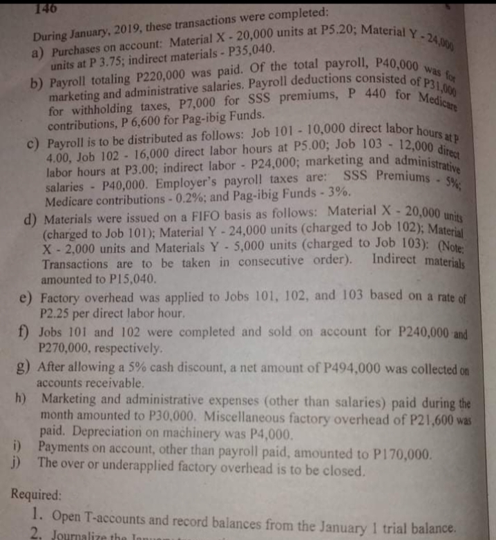 a) Purchases on account: Material X- 20,000 units at P5.20; Material Y -24,000
b) Payroll totaling P220,000 was paid. Of the total payroll, P40,000 was for
marketing and administrative salaries. Payroll deductions consisted of P31,000
c) Payroll is to be distributed as follows: Job 101 - 10,000 direct labor hours at P
for withholding taxes, P7,000 for SSS premiums, P 440 for Medicare
4.00, Job 102 - 16,000 direct labor hours at P5.00; Job 103 - 12,000 direct
labor hours at P3.00; indirect labor - P24,000; marketing and administrative
d) Materials were issued on a FIFO basis as follows: Material X- 20,000 units
salaries - P40,000. Employer's payroll taxes are: SSS Premiums 5%,
146
During January, 2019, these transactions were completed:
units at P 3.75; indirect materials - P35,040.
contributions, P 6,600 for Pag-ibig Funds.
labor hours at P3.00; indirect labor - P24,000; marketing and administ
salaries - P40,000. Employer's payroll taxes are:
Medicare contributions - 0.2%; and Pag-ibig Funds - 3%.
(charged to Job 101); Material Y- 24,000 units (charged to Job 102): Materi
X - 2,000 units and Materials Y-5,000 units (charged to Job 103): (Note
Transactions are to be taken in consecutive order).
amounted to P15,040.
Indirect materials
e) Factory overhead was applied to Jobs 101, 102, and 103 based on a rate of
P2.25 per direct labor hour.
f) Jobs 101 and 102 were completed and sold on account for P240,000 and
P270,000, respectively.
g) After allowing a 5% cash discount, a net amount of P494,000 was collected on
accounts receivable.
h) Marketing and administrative expenses (other than salaries) paid during the
month amounted to P30,000. Miscellaneous factory overhead of P21,600 was
paid. Depreciation on machinery was P4,000.
i) Payments on account, other than payroll paid, amounted to P170,000.
j) The over or underapplied factory overhead is to be closed.
Required:
1. Open T-accounts and record balances from the January 1 trial balance.
2. Journalize the
