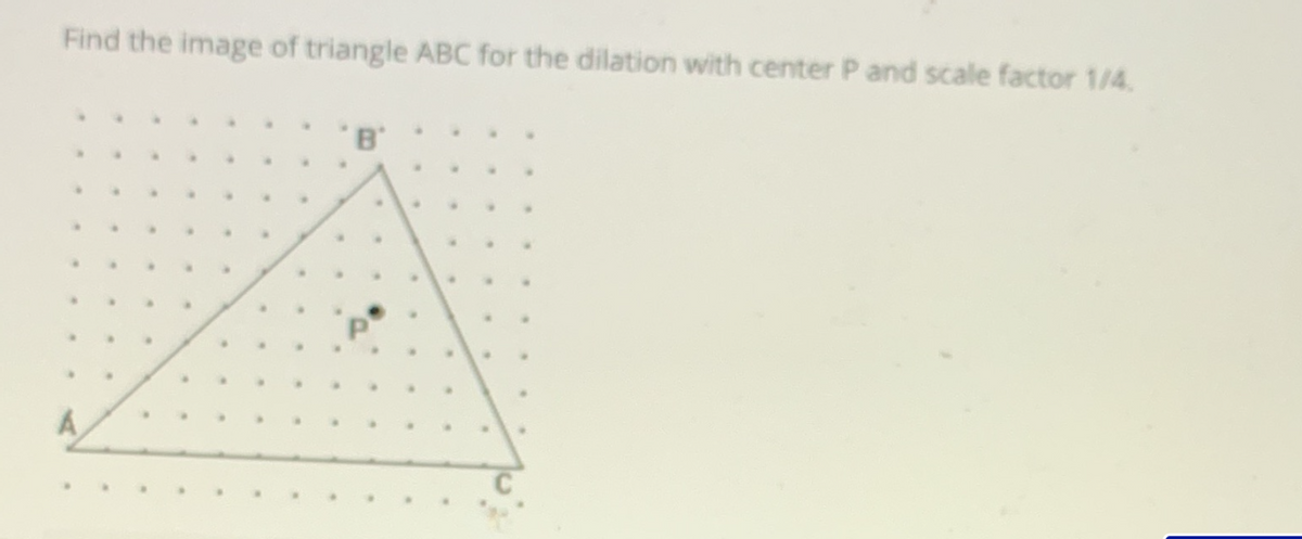 Find the image of triangle ABC for the dilation with center P and scale factor 1/4.
B'
