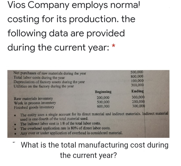 Vios Company employs norma!
costing for its production. the
following data are provided
during the current year:
Net purchases of raw materials during the year
Total labor costs during the year
Depreciation of factory assets during the year
Utilities on the factory during the year
500,000
800,000
100,000
300,000
Beginning
Ending
Raw materials inventory
Work in process inventory
Finished goods inventory
200,000
500,000
600,000
300,000
200,000
300,000
The entity uses a single account for its direct material and indirect materials. Indirect material
used is one-fourth of the total material used.
The indirect labor cost is 1/8 of the total labor costs.
The overhead application rate is 80% of direct labor costs.
Any over or under application of overhead is considered material.
What is the total manufacturing cost during
the current year?
