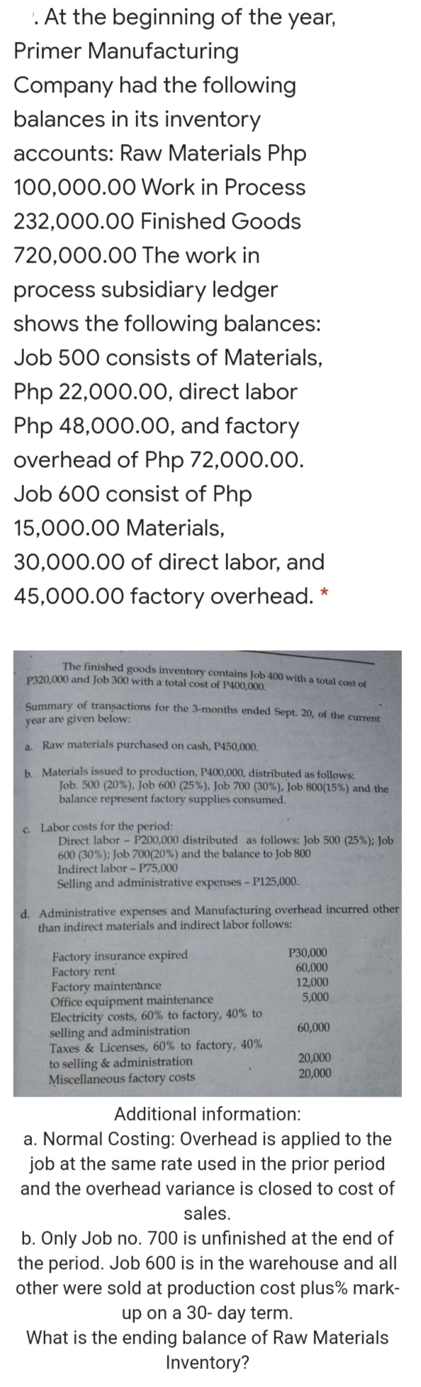 '. At the beginning of the year,
Primer Manufacturing
Company had the following
balances in its inventory
accounts: Raw Materials Php
100,000.00 Work in Process
232,000.00 Finished Goods
720,000.00 The work in
process subsidiary ledger
shows the following balances:
Job 500 consists of Materials,
Php 22,000.0O, direct labor
Php 48,000.00, and factory
overhead of Php 72,000.00.
Job 600 consist of Php
15,000.00 Materials,
30,000.00 of direct labor, and
45,000.00 factory overhead. *
The finished goods inventory contains Job 400 with a total cost of
P320,000 and Job 300 with a total cost of P400,000.
Summary of transactions for the 3-months ended Sept. 20, of the current
year are given below:
a. Raw materials purchased on cash, P450,000.
b. Materials issued to production, P400,000, distributed as follows:
Job. 500 (20%), Job 600 (25%), Job 700 (30%), Job 800(15%) and the
balance represent factory supplies consumed.
c. Labor costs for the period:
Direct labor - P200,000 distributed as follows: Job 500 (25%); Job
600 (30%); Job 700(20%) and the balance to Job 800
Indirect labor - P75,000
Selling and administrative expenses - P125,000.
d. Administrative expenses and Manufacturing overhead incurred other
than indirect materials and indirect labor follows:
P30,000
60,000
12,000
5,000
Factory insurance expired
Factory rent
Factory maintenance
Office equipment maintenance
Electricity costs, 60% to factory, 40% to
selling and administration
Taxes & Licenses, 60% to factory, 40%
to selling & administration
Miscellaneous factory costs
60,000
20,000
20,000
Additional information:
a. Normal Costing: Overhead is applied to the
job at the same rate used in the prior period
and the overhead variance is closed to cost of
sales.
b. Only Job no. 700 is unfinished at the end of
the period. Job 600 is in the warehouse and all
other were sold at production cost plus% mark-
up on a 30- day term.
What is the ending balance of Raw Materials
Inventory?
