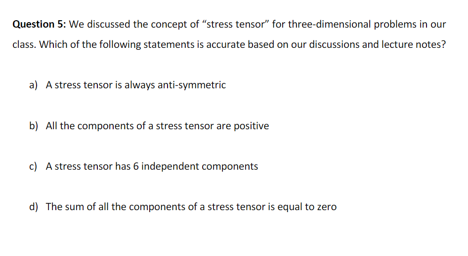Question 5: We discussed the concept of “stress tensor" for three-dimensional problems in our
class. Which of the following statements is accurate based on our discussions and lecture notes?
a) A stress tensor is always anti-symmetric
b) All the components of a stress tensor are positive
c) A stress tensor has 6 independent components
d) The sum of all the components of a stress tensor is equal to zero
