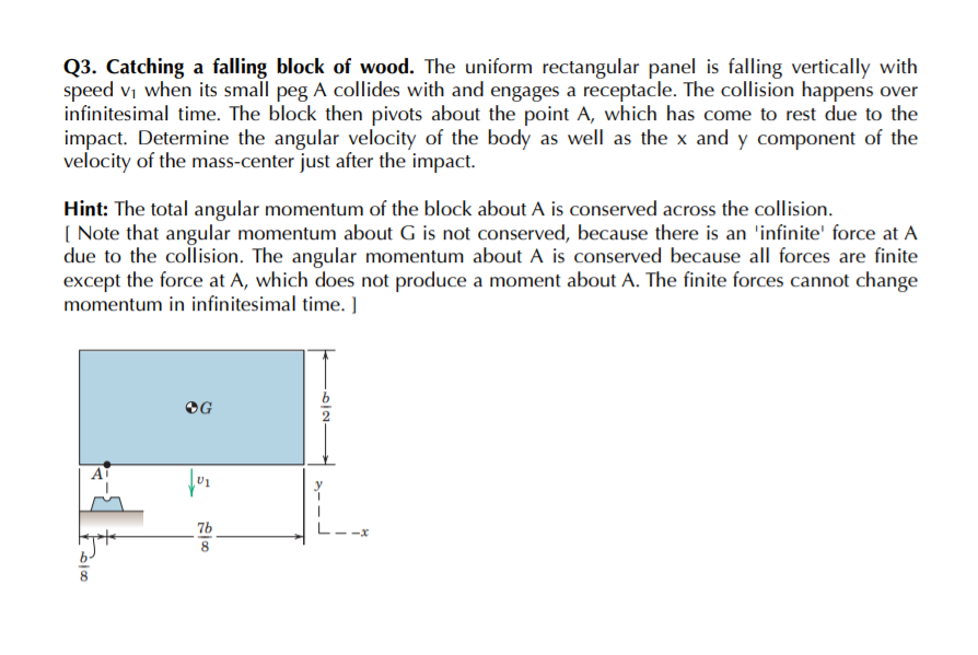 Q3. Catching a falling block of wood. The uniform rectangular panel is falling vertically with
speed vi when its small peg A collides with and engages a receptacle. The collision happens over
infinitesimal time. The block then pivots about the point A, which has come to rest due to the
impact. Determine the angular velocity of the body as well as the x and y component of the
velocity of the mass-center just after the impact.
Hint: The total angular momentum of the block about A is conserved across the collision.
( Note that angular momentum about G is not conserved, because there is an 'infinite' force at A
due to the collision. The angular momentum about A is conserved because all forces are finite
except the force at A, which does not produce a moment about A. The finite forces cannot change
momentum in infinitesimal time. ]
OG
AT
7b
-x
8.
