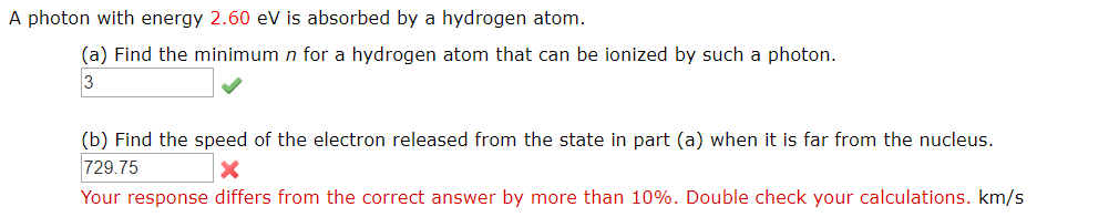 A photon with energy 2.60 eV is absorbed by a hydrogen atom.
(a) Find the minimum n for a hydrogen atom that can be ionized by such a photon.
(b) Find the speed of the electron released from the state in part (a) when it is far from the nucleus.
729.75 x
Your response differs from the correct answer by more than 10%. Double check your calculations. km/s
