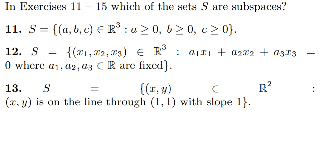 In Exercises 11 – 15 which of the sets S are subspaces?
11. S = {(a,b, c) E R³ : a
> 0, b > 0, c> 0}.
{(x1, x2, x3) E R°
0 where a1, a2, a3 E R are fixed}.
12. S =
a1x1 + a2x2 + a3x3
:
R²
{(x, y)
(x, y) is on the line through (1, 1) with slope 1}.
13.
S
:
