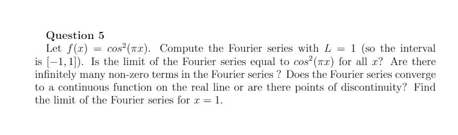 Question 5
Let f(x)
is [-1, 1]). Is the limit of the Fourier series equal to cos?(nx) for all æ? Are there
infinitely many non-zero terms in the Fourier series ? Does the Fourier series converge
to a continuous function on the real line or are there points of discontinuity? Find
the limit of the Fourier series for a = 1.
cos?(Tx). Compute the Fourier series with L = 1 (so the interval
