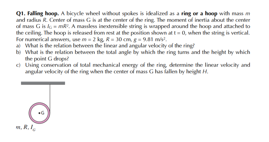 Q1. Falling hoop. A bicycle wheel without spokes is idealized as a ring or a hoop with mass m
and radius R. Center of mass G is at the center of the ring. The moment of inertia about the center
of mass G is lg = mR?. A massless inextensible string is wrapped around the hoop and attached to
the ceiling. The hoop is released from rest at the position shown at t = 0, when the string is vertical.
For numerical answers, use m = 2 kg, R = 30 cm, g = 9.81 m/s?.
a) What is the relation between the linear and angular velocity of the ring?
b) What is the relation between the total angle by which the ring turns and the height by which
the point G drops?
c) Using conservation of total mechanical energy of the ring, determine the linear velocity and
angular velocity of the ring when the center of mass G has fallen by height H.
m, R, I.
