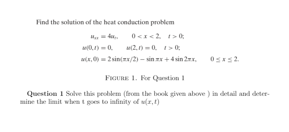 Find the solution of the heat conduction problem
Uxx = 4u;,
0 <x < 2, t> 0;
u(0,t) = 0,
и(2,1) 3 0, г > 0;
u(x,0) = 2 sin(rx/2) – sin 7x +4 sin 27x,
0 <x< 2.
FIGURE 1. For Question 1
Question 1 Solve this problem (from the book given above ) in detail and deter-
mine the limit when t goes to infinity of u(x,t)
