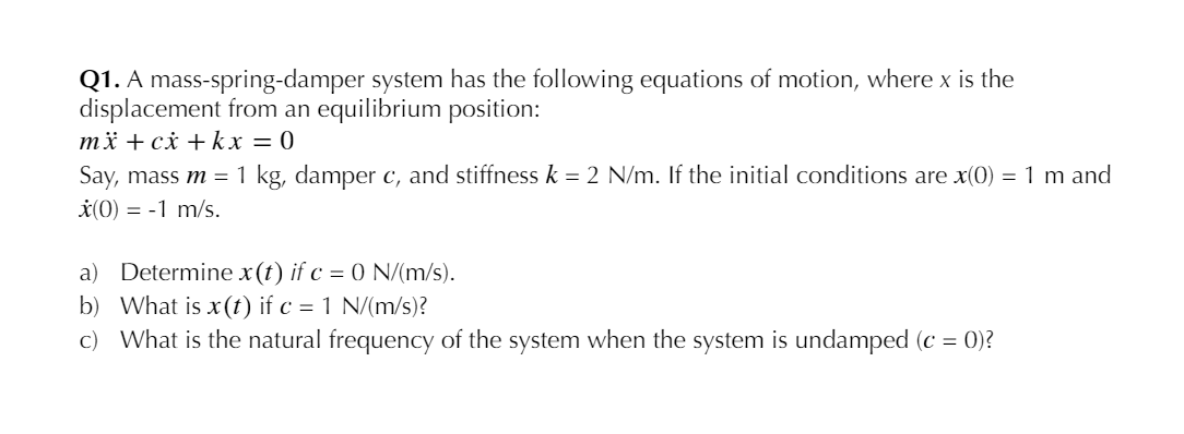 Q1. A mass-spring-damper system has the following equations of motion, where x is the
displacement from an equilibrium position:
mä + cx + kx = 0
Say, mass m = 1 kg, damper c, and stiffness k = 2 N/m. If the initial conditions are x(0) = 1 m and
*(0) = -1 m/s.
a) Determine x(t) if c = 0 N/(m/s).
b) What is x (t) if c = 1 N/(m/s)?
c) What is the natural frequency of the system when the system is undamped (c = 0)?
