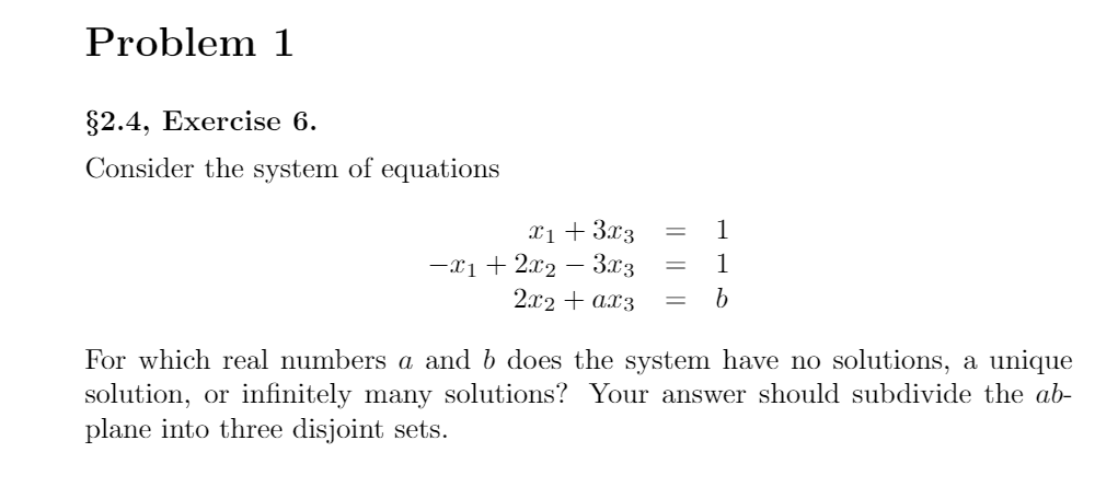 Problem 1
82.4, Exercise 6.
Consider the system of equations
Xị + 3.x3
-x1+ 2x2 –- 3x3
2.x2 + ax3
1
1
For which real numbers a and b does the system have no solutions, a unique
solution, or infinitely many solutions? Your answer should subdivide the ab-
plane into three disjoint sets.
