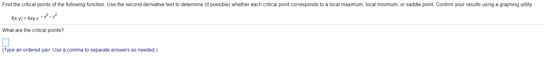 Find the critical points of the following function. Use the second derivative test to determine (if possible) whether each critical point corresponds to a local maximum, local minimum, or saddle point. Confirm your results using a graphing utility.
-x? - y²
f(x,y) = 4xy e
What are the critical points?
(Type an ordered pair. Use a comma to separate answers as needed.)
