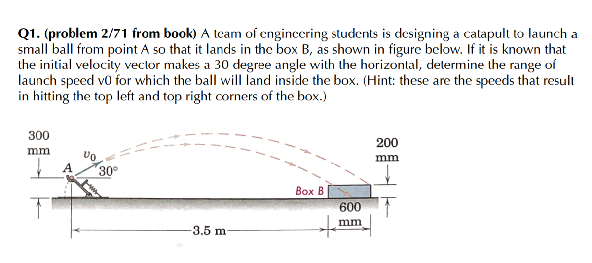 Q1. (problem 2/71 from book) A team of engineering students is designing a catapult to launch a
small ball from point A so that it lands in the box B, as shown in figure below. If it is known that
the initial velocity vector makes a 30 degree angle with the horizontal, determine the range of
launch speed v0 for which the ball will land inside the box. (Hint: these are the speeds that result
in hitting the top left and top right corners of the box.)
300
200
mm
mm
´30°
Вох В
600
mm
-3.5 m

