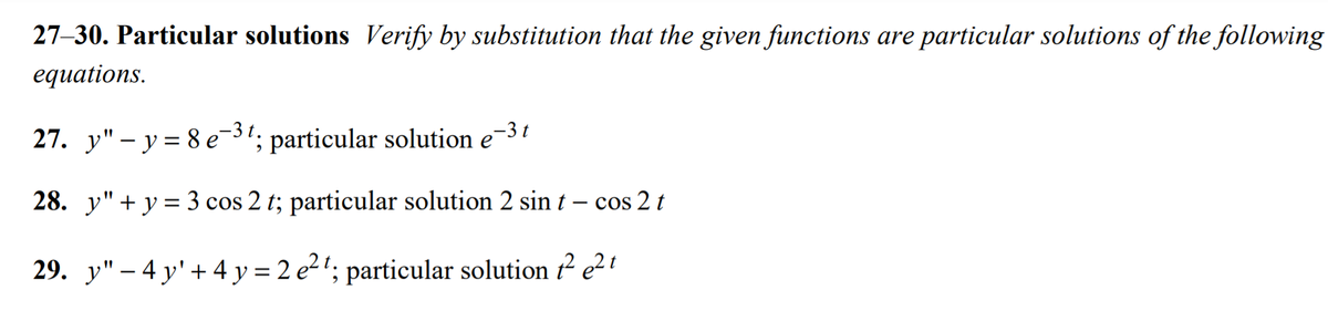 27-30. Particular solutions Verify by substitution that the given functions are particular solutions of the following
equations.
27. y" – y= 8 e-31; particular solution e-3t
28. y"+ y = 3 cos 2 t; particular solution 2 sin t – cos 2 t
29. y" – 4 y'+ 4 y = 2 e2'; particular solution t? e²'
