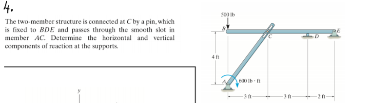 4.
500 Ib
The two-member structure is connected at C by a pin, which
is fixed to BDE and passes through the smooth slot in
member AC. Determine the horizontal and vertical
E
components of reaction at the supports.
4 ft
600 lb ft
3 ft-
3 ft
2 ft
