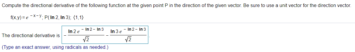 Compute the directional derivative of the following function at the given point P in the direction of the given vector. Be sure to use a unit vector for the direction vector
f(x,y) = e -X-y; P(In 2, In 3); (1,1)
