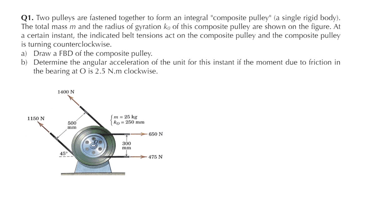 Q1. Two pulleys are fastened together to form an integral "composite pulley" (a single rigid body).
The total mass m and the radius of gyration ko of this composite pulley are shown on the figure. At
a certain instant, the indicated belt tensions act on the composite pulley and the composite pulley
is turning counterclockwise.
a) Draw a FBD of the composite pulley.
b) Determine the angular acceleration of the unit for this instant if the moment due to friction in
the bearing at O is 2.5 N.m clockwise.
1400 N
|m = 25 kg
ko = 250 mm
1150 N
500
mm
650 N
300
mm
45°
475 N
