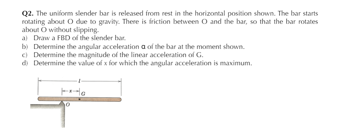 Q2. The uniform slender bar is released from rest in the horizontal position shown. The bar starts
rotating about O due to gravity. There is friction between O and the bar, so that the bar rotates
about O without slipping.
a) Draw a FBD of the slender bar.
b) Determine the angular acceleration a of the bar at the moment shown.
c) Determine the magnitude of the linear acceleration of G.
d) Determine the value of x for which the angular acceleration is maximum.
G
