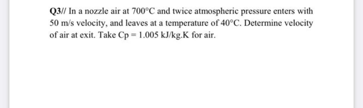 Q3// In a nozzle air at 700°C and twice atmospheric pressure enters with
50 m/s velocity, and leaves at a temperature of 40°C. Determine velocity
of air at exit. Take Cp 1.005 kJ/kg.K for air.

