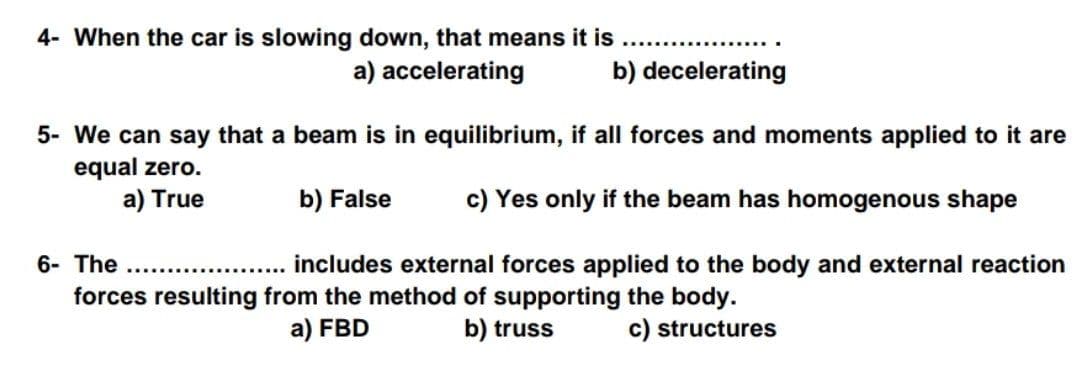 4- When the car is slowing down, that means it is
a) accelerating
b) decelerating
5- We can say that a beam is in equilibrium, if all forces and moments applied to it are
equal zero.
a) True
b) False
c) Yes only if the beam has homogenous shape
6- The
... includes external forces applied to the body and external reaction
forces resulting from the method of supporting the body.
c) structures
a) FBD
b) truss
