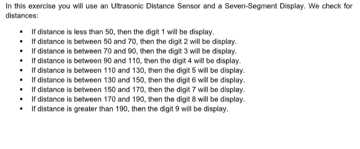 In this exercise you will use an Ultrasonic Distance Sensor and a Seven-Segment Display. We check for
distances:
• If distance is less than 50, then the digit 1 will be display.
If distance is between 50 and 70, then the digit 2 will be display.
If distance is between 70 and 90, then the digit 3 will be display.
If distance is between 90 and 110, then the digit 4 will be display.
If distance is between 110 and 130, then the digit 5 will be display.
If distance is between 130 and 150, then the digit 6 will be display.
If distance is between 150 and 170, then the digit 7 will be display.
If distance is between 170 and 190, then the digit 8 will be display.
If distance is greater than 190, then the digit 9 will be display.
