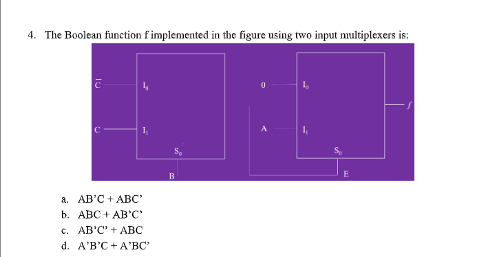 4. The Boolean function f implemented in the figure using two input multiplexers is:
I,
A
S,
S.
E
а. АВ'С +АВС"
b. АВС + АBс"
с. АВ'С" + АВС
d. A'B'C + A'ВС
