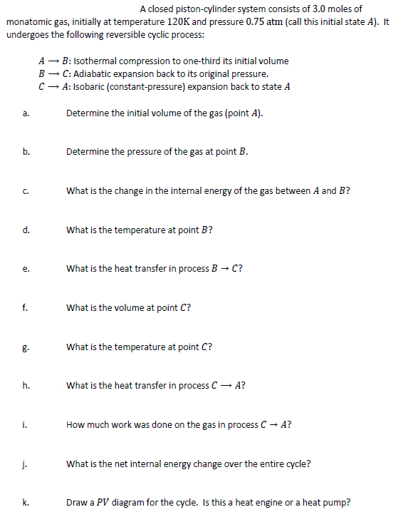 A closed piston-cylinder system consists of 3.0 moles of
monatomic gas, initially at temperature 120K and pressure 0.75 atm (call this initial state A). It
undergoes the following reversible cyclic process:
A – B: Isothermal compression to one-third its initial volume
B – C: Adiabatic expansion back to its original pressure.
C - A: Isobaric (constant-pressure) expansion back to state A
a.
Determine the initial volume of the gas (point A).
b.
Determine the pressure of the gas at point B.
What is the change in the internal energy of the gas between A and B?
C.
d.
What is the temperature at point B?
What is the heat transfer in process B → C?
e.
f.
What is the volume at point C?
What is the temperature at point C?
h.
What is the heat transfer in process C – A?
i.
How much work was done on the gas in process C → A?
j.
What is the net internal energy change over the entire cycle?
k.
Draw a PV diagram for the cycle. Is this a heat engine or a heat pump?
