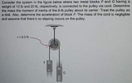 Consider the system in the figure below where two metal blocks Fand G having a
weight of 10 Ib and 20 b, respectively, is connected to the pulley via cord. Determine
the mass the moment of inertia of the 6-lb pulley about its center Treat the pulley as
a disk. Also, determine the acceleration of block F The mass of the cord is negligible
and assume that there's no slipping occurs on the pulley.
P0.5ft
