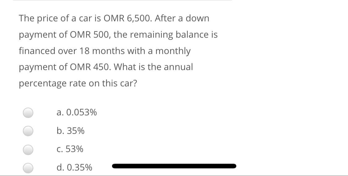 The price of a car is OMR 6,500. After a down
payment of OMR 500, the remaining balance is
financed over 18 months with a monthly
payment of OMR 450. What is the annual
percentage rate on this car?
a. 0.053%
b. 35%
c. 53%
d. 0.35%
