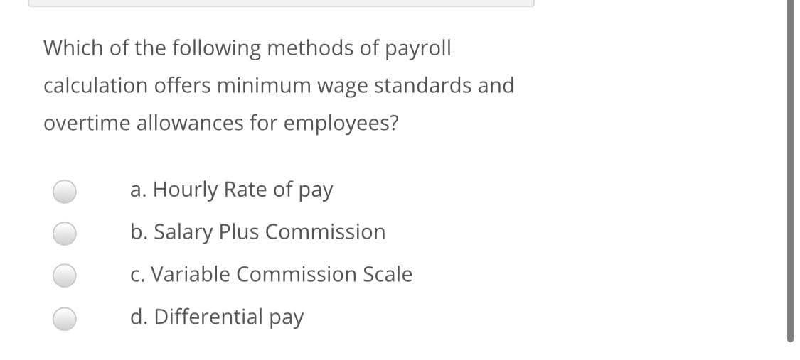 Which of the following methods of payroll
calculation offers minimum wage standards and
overtime allowances for employees?
a. Hourly Rate of pay
b. Salary Plus Commission
c. Variable Commission Scale
d. Differential pay
